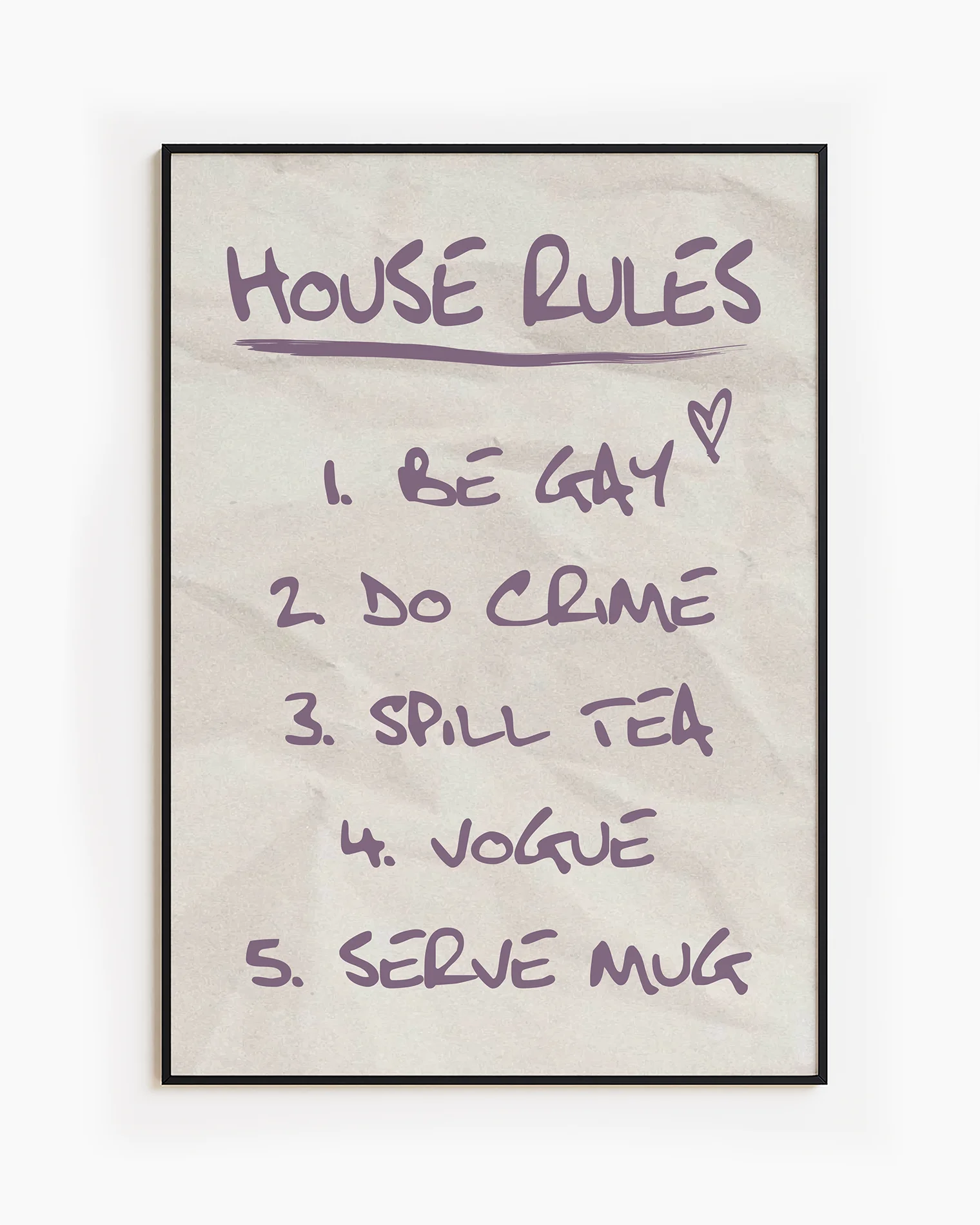 A poster with the ultimate list of house rules:
1. Be Gay
2. Do Crime
3. Spill Tea
4. Vogue
5. Serve Mug